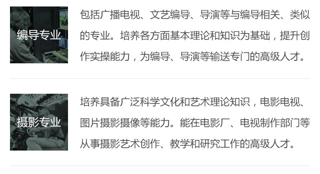 包括廣播電視、文藝編導、導演等與編導相關、類似的專業(yè)。培養(yǎng)各方面基本理論和知識為基礎，提升創(chuàng)作實操能力，為編導、導演等輸送專門的高級人才。培養(yǎng)具備廣泛科學文化和藝術理論知識，電影電視、圖片攝影攝像等能力。能在電影廠、電視制作部門等從事攝影藝術創(chuàng)作、教學和研究工作的高級人才。