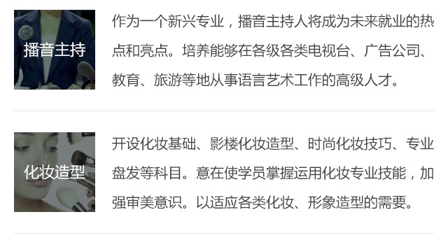 作為一個新興專業(yè)，播音主持人將成為未來就業(yè)的熱點和亮點。培養(yǎng)能夠在各級各類電視臺、廣告公司、教育、旅游等地從事語言藝術工作的高級人才。開設化妝基礎、影樓化妝造型、時尚化妝技巧、專業(yè)盤發(fā)等科目。意在使學員掌握運用化妝專業(yè)技能，加強審美意識。以適應各類化妝、形象造型的需要。